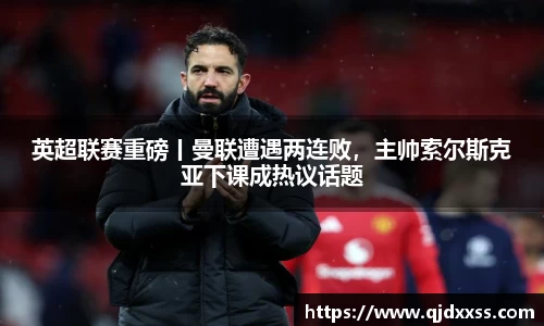 英超联赛重磅丨曼联遭遇两连败，主帅索尔斯克亚下课成热议话题